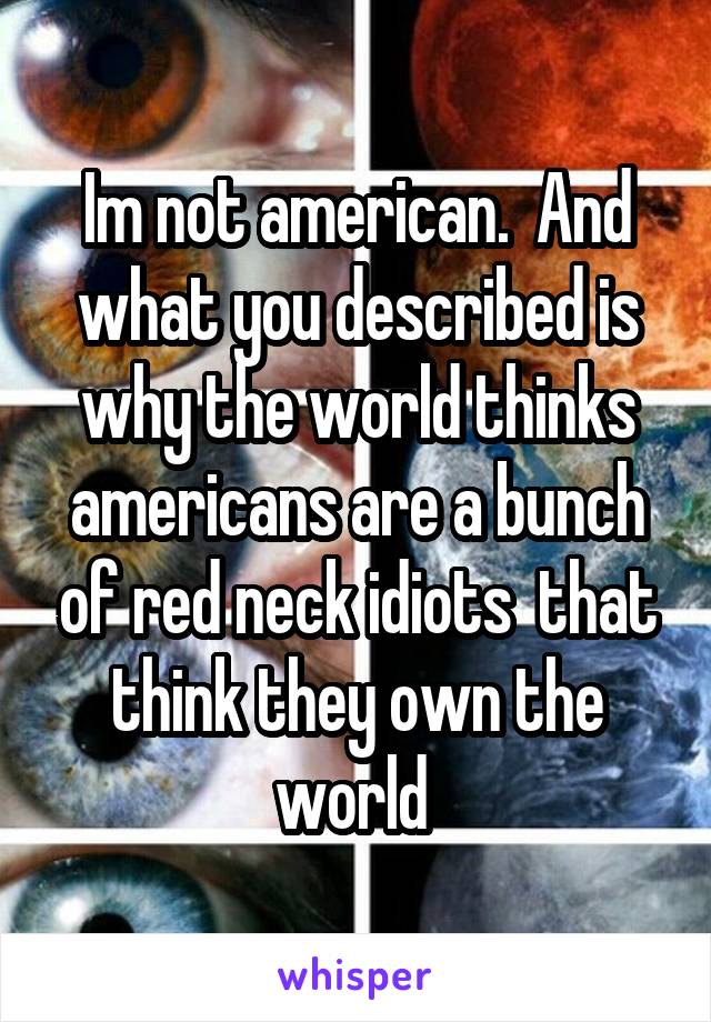 Im not american.  And what you described is why the world thinks americans are a bunch of red neck idiots  that think they own the world 