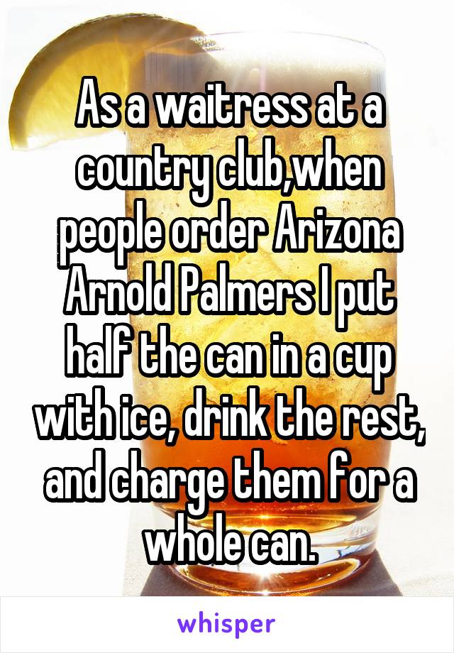 As a waitress at a country club,when people order Arizona Arnold Palmers I put half the can in a cup with ice, drink the rest, and charge them for a whole can.