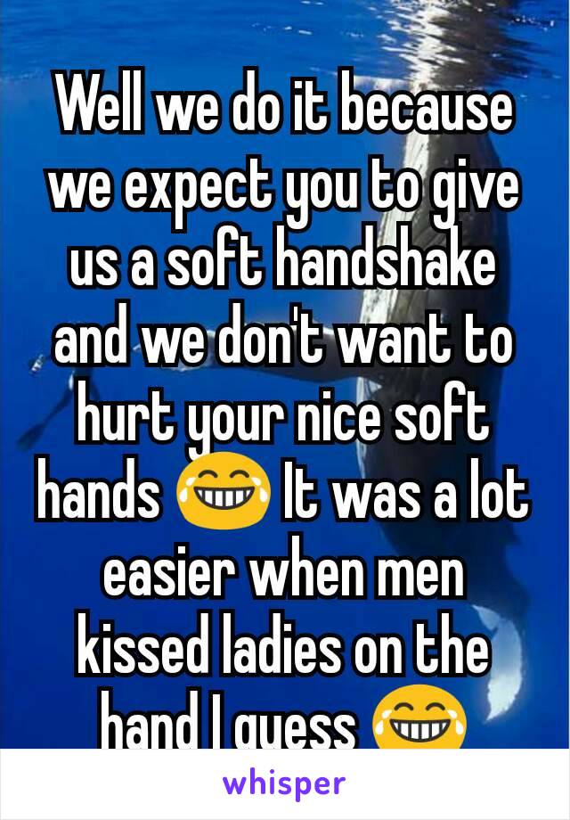 Well we do it because we expect you to give us a soft handshake and we don't want to hurt your nice soft hands 😂 It was a lot easier when men kissed ladies on the hand I guess 😂