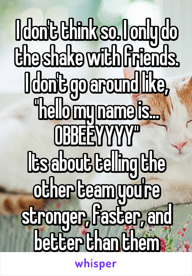 I don't think so. I only do the shake with friends. I don't go around like, "hello my name is... OBBEEYYYY"
Its about telling the other team you're stronger, faster, and better than them