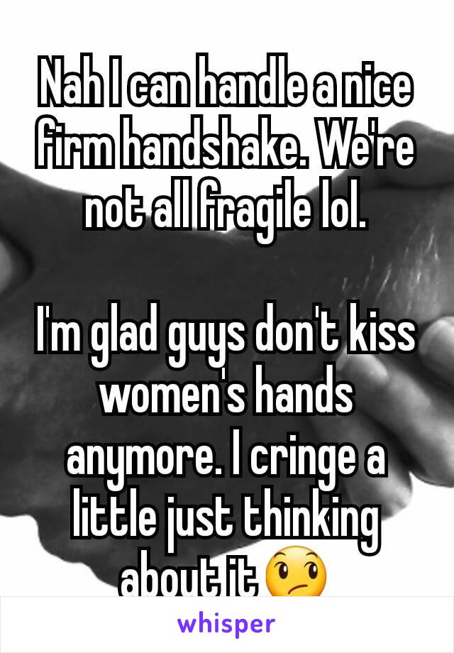 Nah I can handle a nice firm handshake. We're not all fragile lol.

I'm glad guys don't kiss women's hands anymore. I cringe a little just thinking about it😞