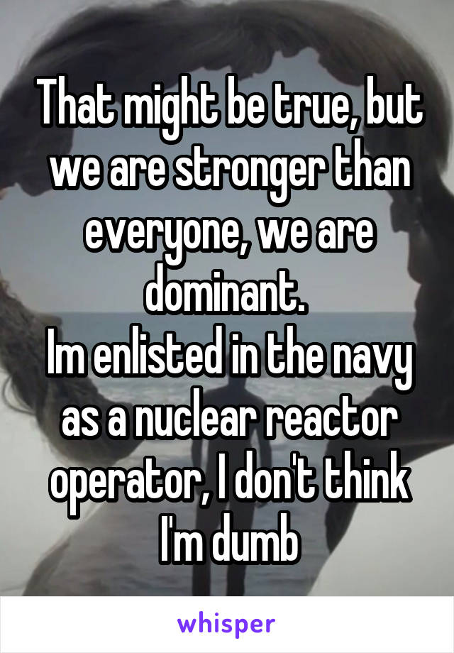 That might be true, but we are stronger than everyone, we are dominant. 
Im enlisted in the navy as a nuclear reactor operator, I don't think I'm dumb