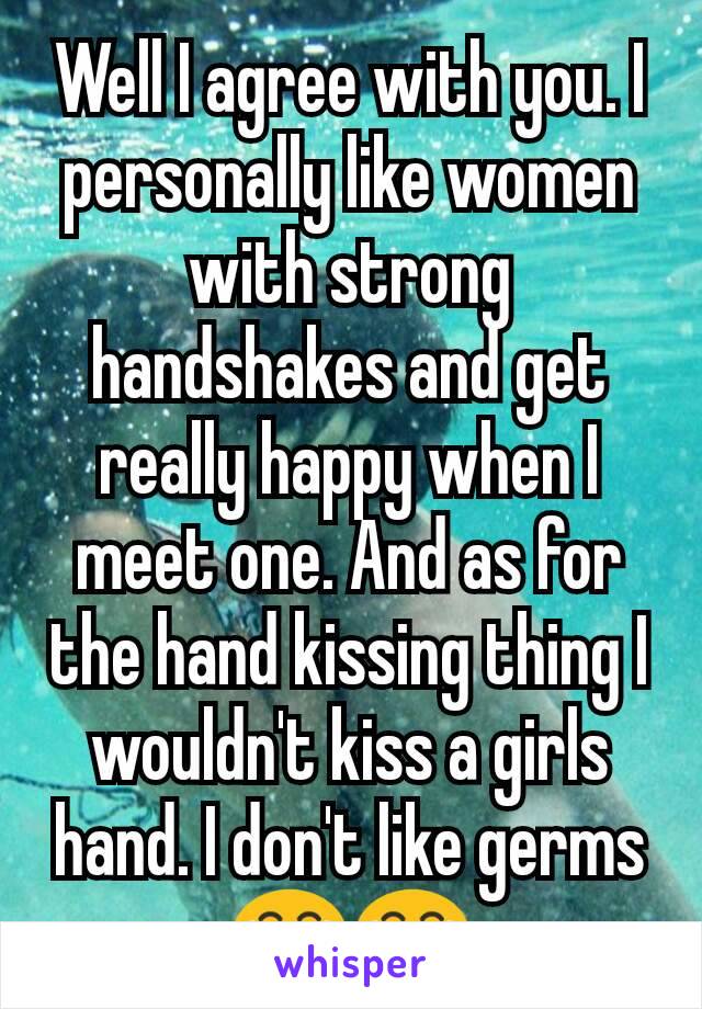 Well I agree with you. I personally like women with strong handshakes and get really happy when I meet one. And as for the hand kissing thing I wouldn't kiss a girls hand. I don't like germs 😂😂