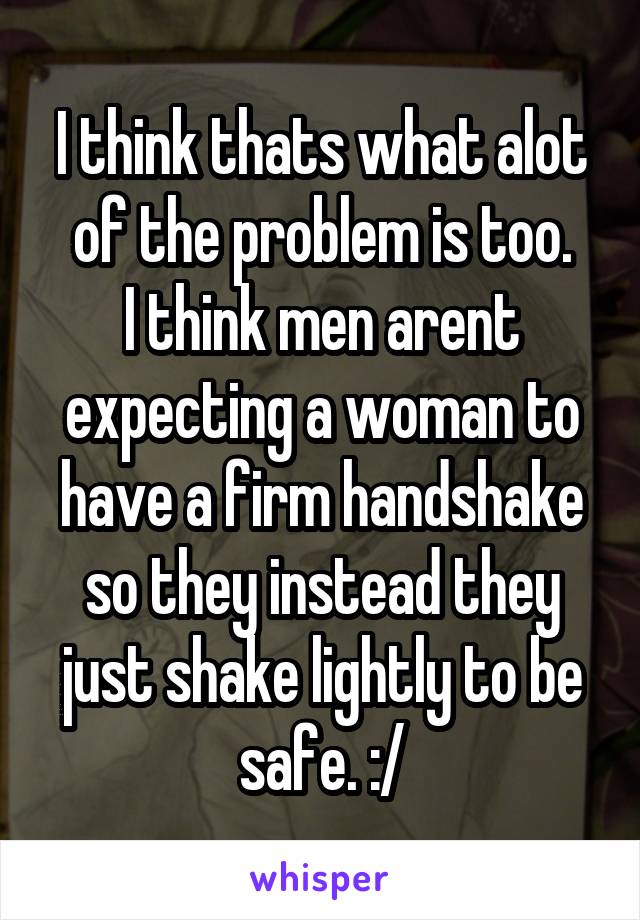 I think thats what alot of the problem is too.
I think men arent expecting a woman to have a firm handshake so they instead they just shake lightly to be safe. :/