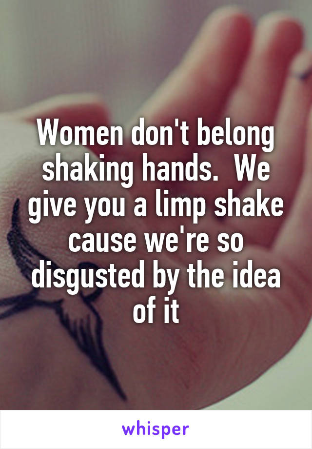 Women don't belong shaking hands.  We give you a limp shake cause we're so disgusted by the idea of it