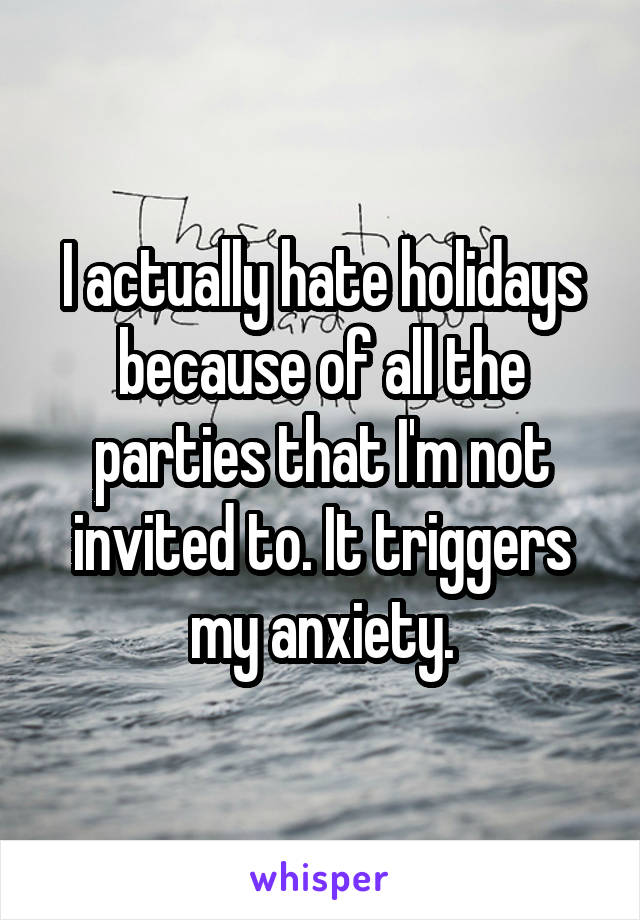 I actually hate holidays because of all the parties that I'm not invited to. It triggers my anxiety.
