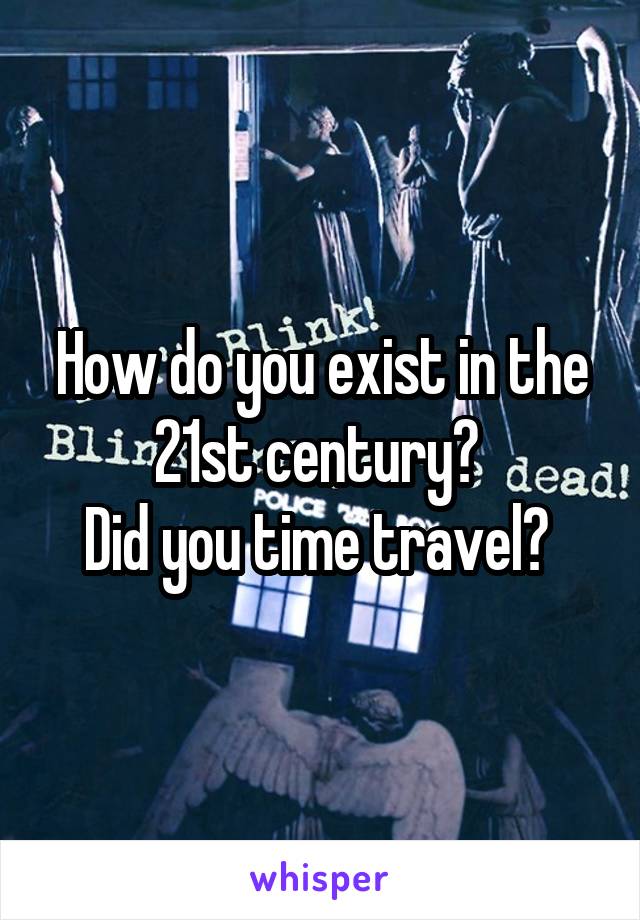 How do you exist in the 21st century? 
Did you time travel? 