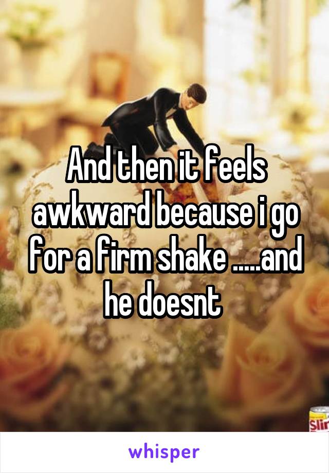 And then it feels awkward because i go for a firm shake .....and he doesnt 