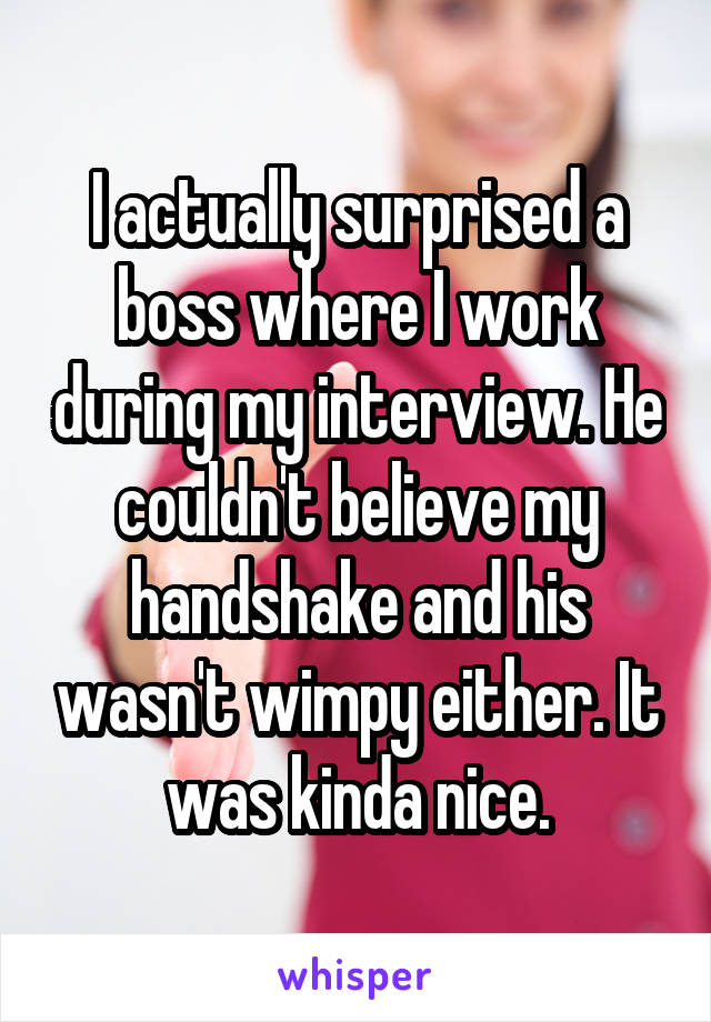 I actually surprised a boss where I work during my interview. He couldn't believe my handshake and his wasn't wimpy either. It was kinda nice.