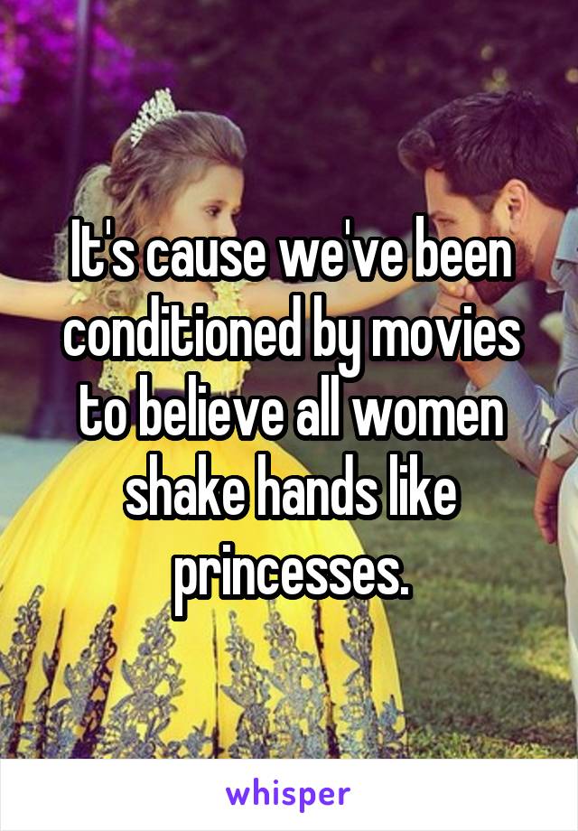 It's cause we've been conditioned by movies to believe all women shake hands like princesses.