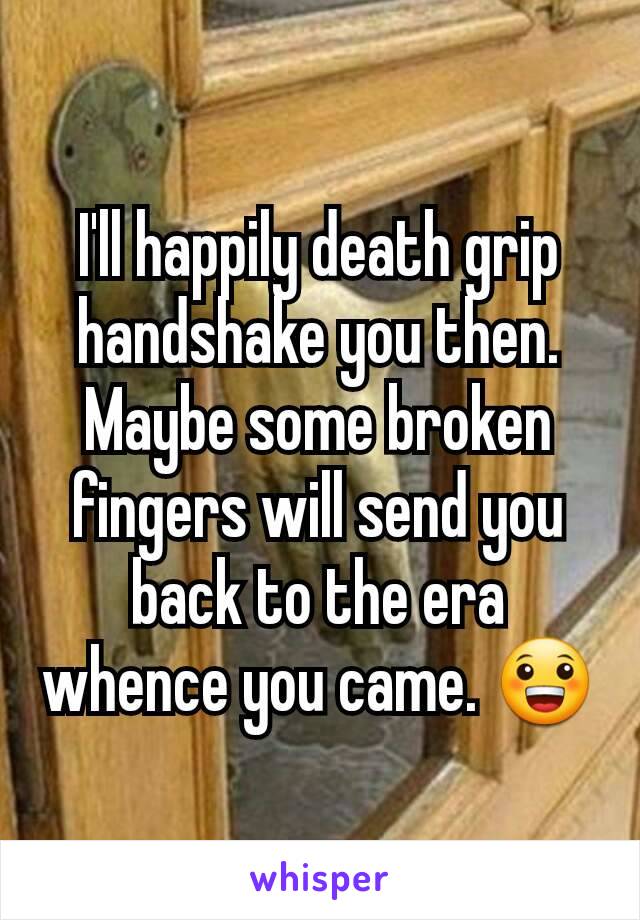 I'll happily death grip handshake you then. Maybe some broken fingers will send you back to the era whence you came. 😀