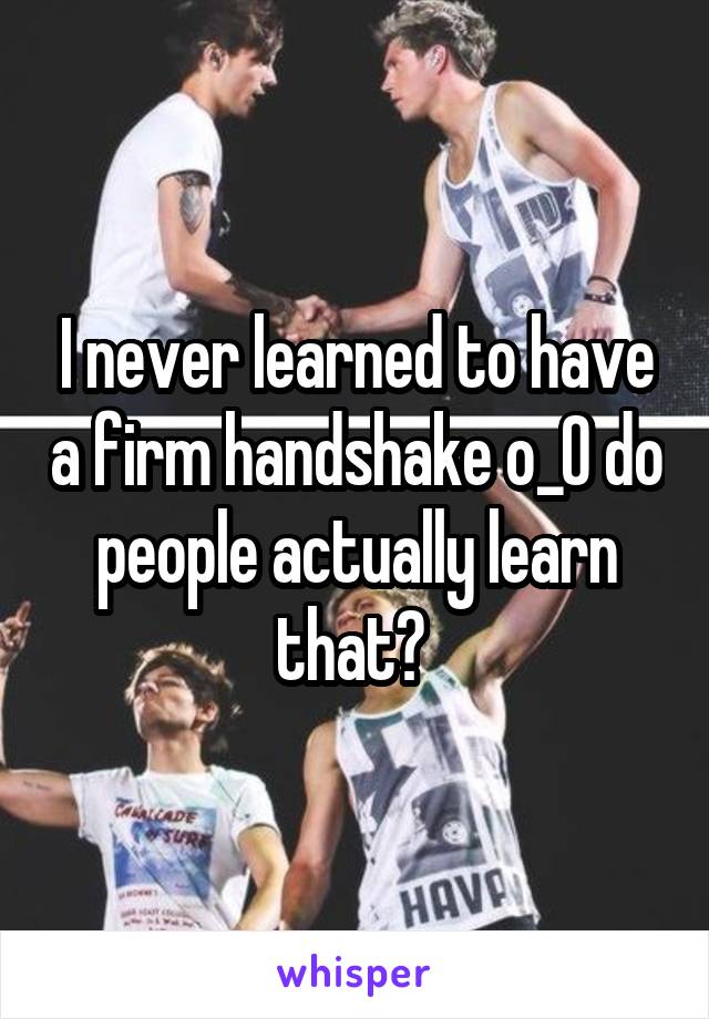 I never learned to have a firm handshake o_O do people actually learn that? 