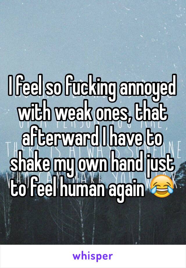 I feel so fucking annoyed with weak ones, that afterward I have to shake my own hand just to feel human again 😂