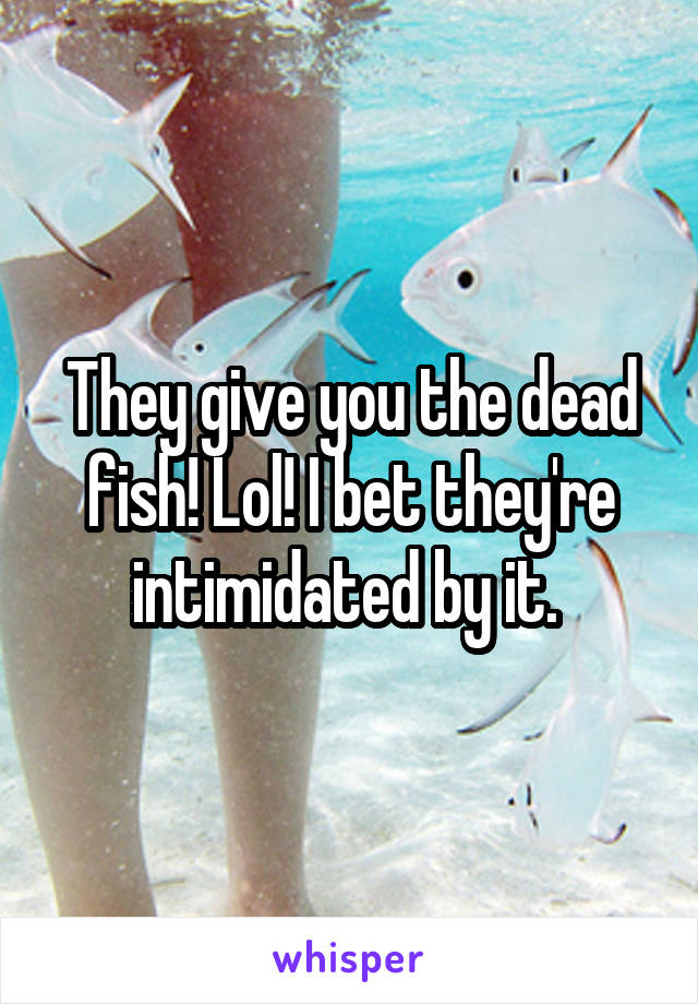 They give you the dead fish! Lol! I bet they're intimidated by it. 