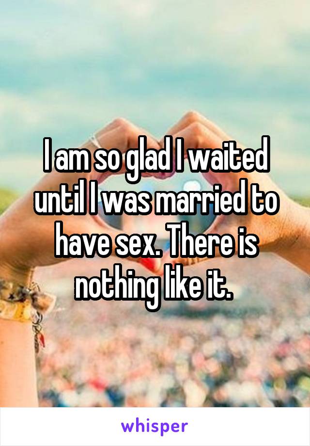 I am so glad I waited until I was married to have sex. There is nothing like it. 