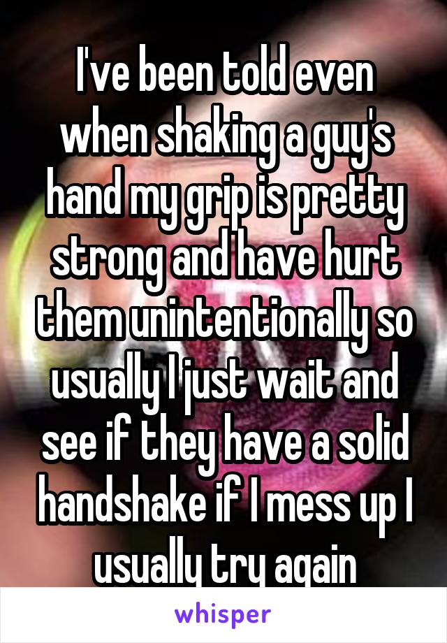 I've been told even when shaking a guy's hand my grip is pretty strong and have hurt them unintentionally so usually I just wait and see if they have a solid handshake if I mess up I usually try again