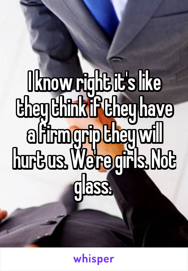 I know right it's like they think if they have a firm grip they will hurt us. We're girls. Not glass. 