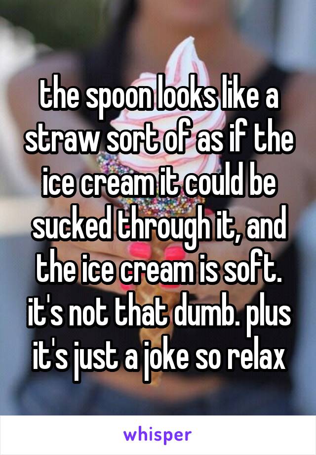 the spoon looks like a straw sort of as if the ice cream it could be sucked through it, and the ice cream is soft. it's not that dumb. plus it's just a joke so relax
