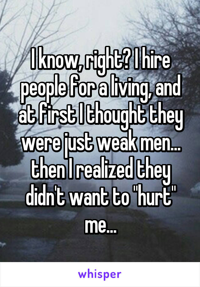 I know, right? I hire people for a living, and at first I thought they were just weak men... then I realized they didn't want to "hurt" me...