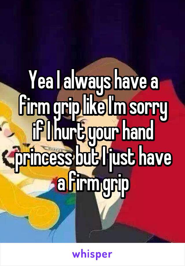 Yea I always have a firm grip like I'm sorry if I hurt your hand princess but I just have a firm grip