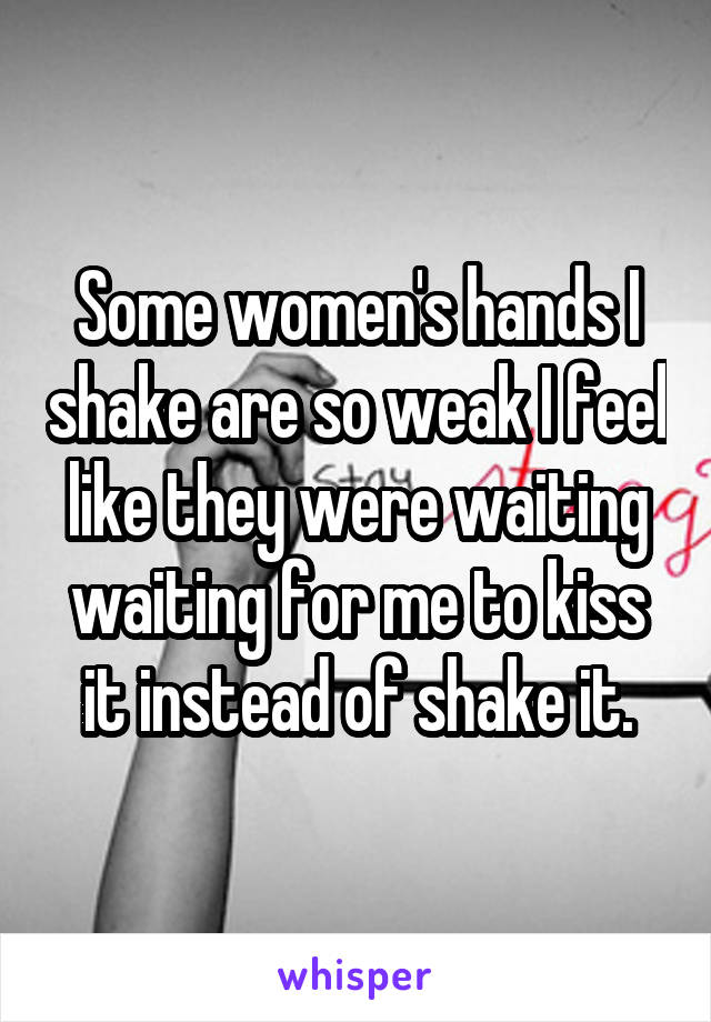 Some women's hands I shake are so weak I feel like they were waiting waiting for me to kiss it instead of shake it.