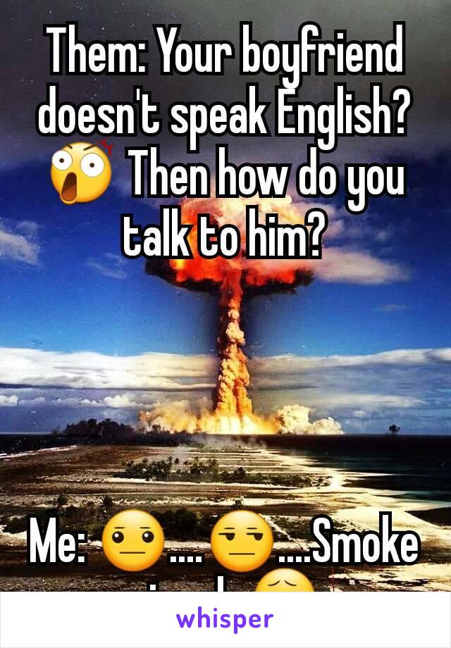 Them: Your boyfriend doesn't speak English? 😲 Then how do you talk to him?




Me: 😐....😒....Smoke signals😧