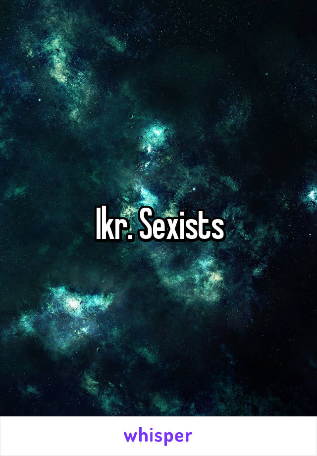 Ikr. Sexists