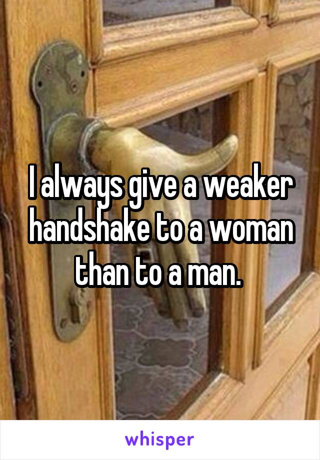 I always give a weaker handshake to a woman than to a man. 