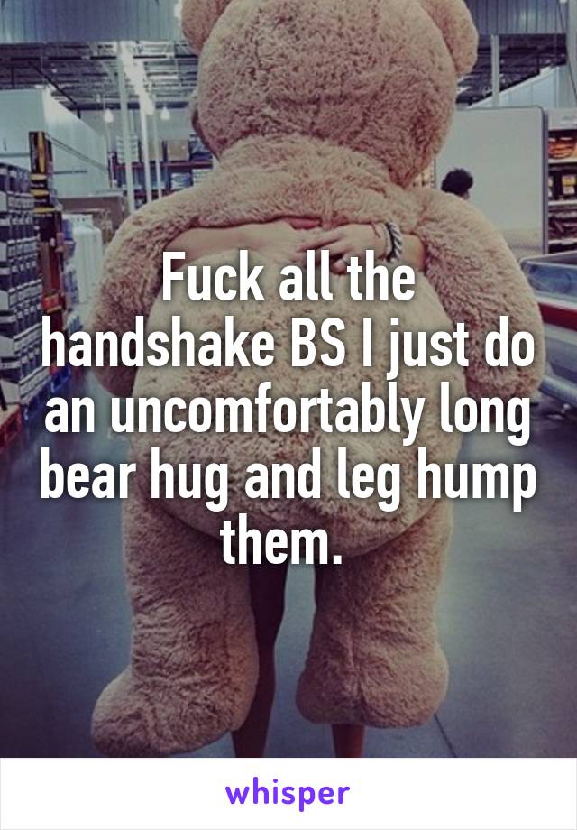 Fuck all the handshake BS I just do an uncomfortably long bear hug and leg hump them. 