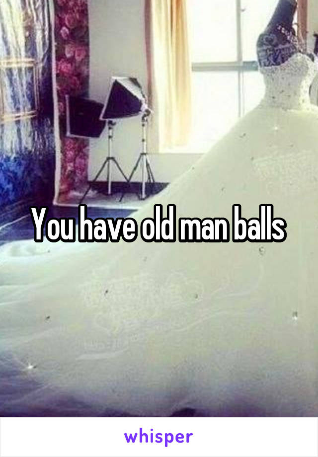 You have old man balls 