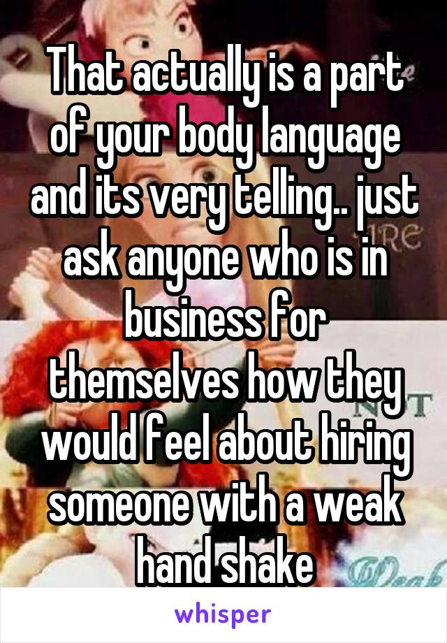 That actually is a part of your body language and its very telling.. just ask anyone who is in business for themselves how they would feel about hiring someone with a weak hand shake