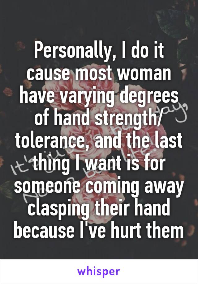 Personally, I do it cause most woman have varying degrees of hand strength/ tolerance, and the last thing I want is for someone coming away clasping their hand because I've hurt them