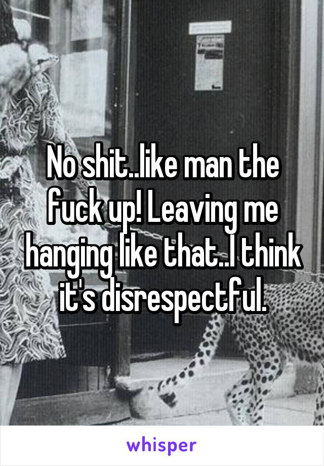 No shit..like man the fuck up! Leaving me hanging like that..I think it's disrespectful.