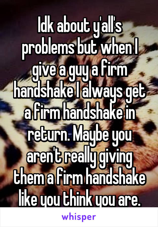 Idk about y'all's problems but when I give a guy a firm handshake I always get a firm handshake in return. Maybe you aren't really giving them a firm handshake like you think you are.