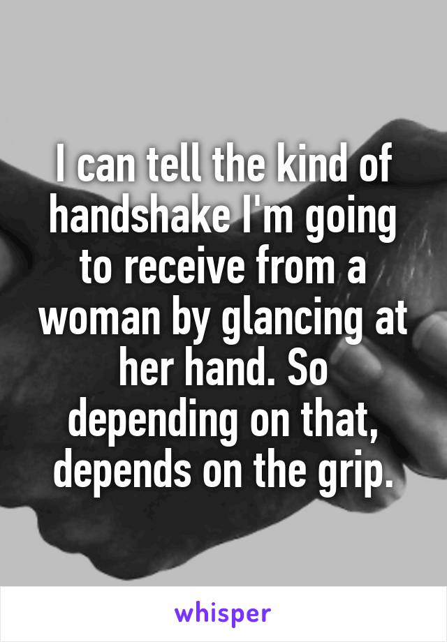 I can tell the kind of handshake I'm going to receive from a woman by glancing at her hand. So depending on that, depends on the grip.