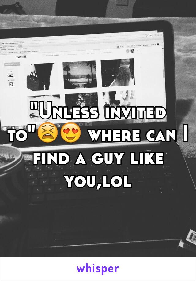 "Unless invited to"😫😍 where can I find a guy like you,lol