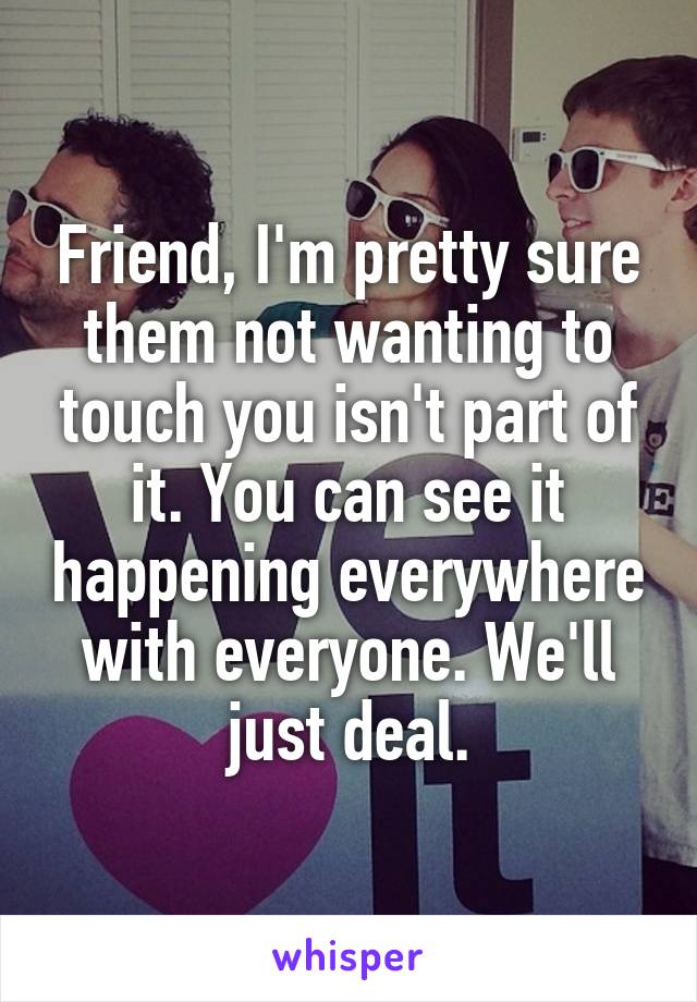 Friend, I'm pretty sure them not wanting to touch you isn't part of it. You can see it happening everywhere with everyone. We'll just deal.