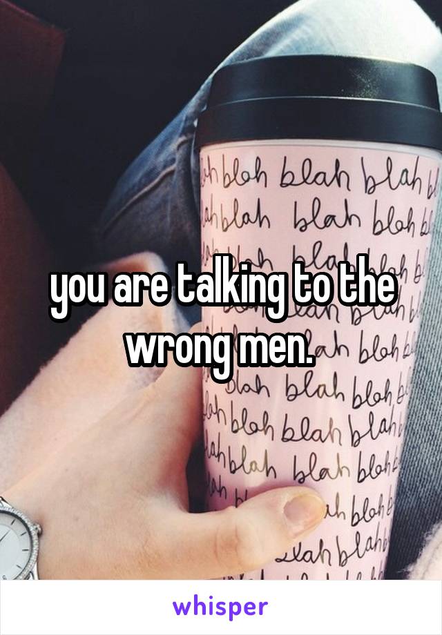 you are talking to the wrong men. 