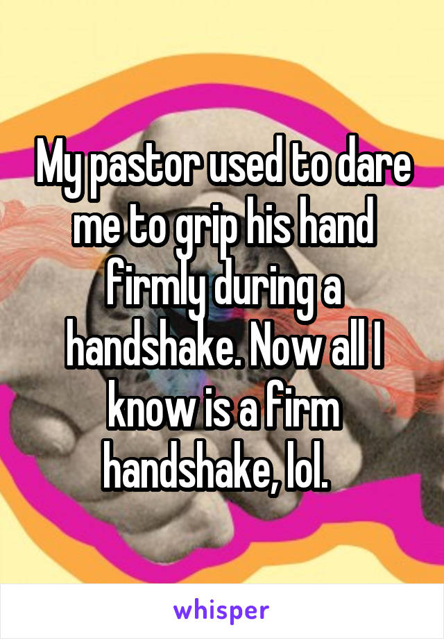 My pastor used to dare me to grip his hand firmly during a handshake. Now all I know is a firm handshake, lol.  