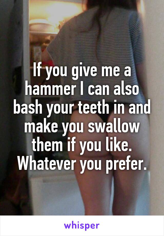 If you give me a hammer I can also bash your teeth in and make you swallow them if you like. Whatever you prefer.