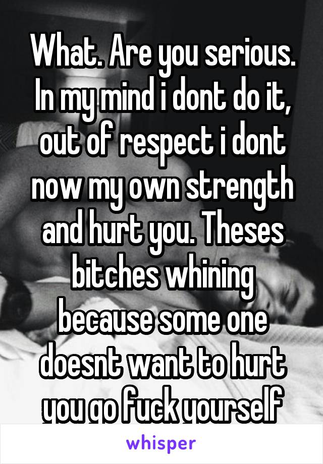 What. Are you serious. In my mind i dont do it, out of respect i dont now my own strength and hurt you. Theses bitches whining because some one doesnt want to hurt you go fuck yourself