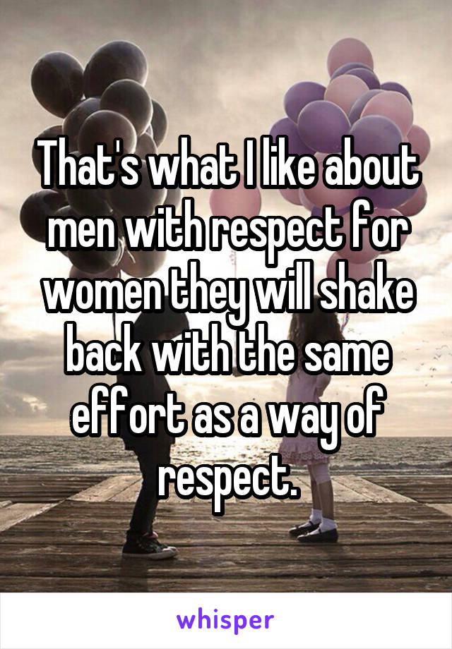 That's what I like about men with respect for women they will shake back with the same effort as a way of respect.