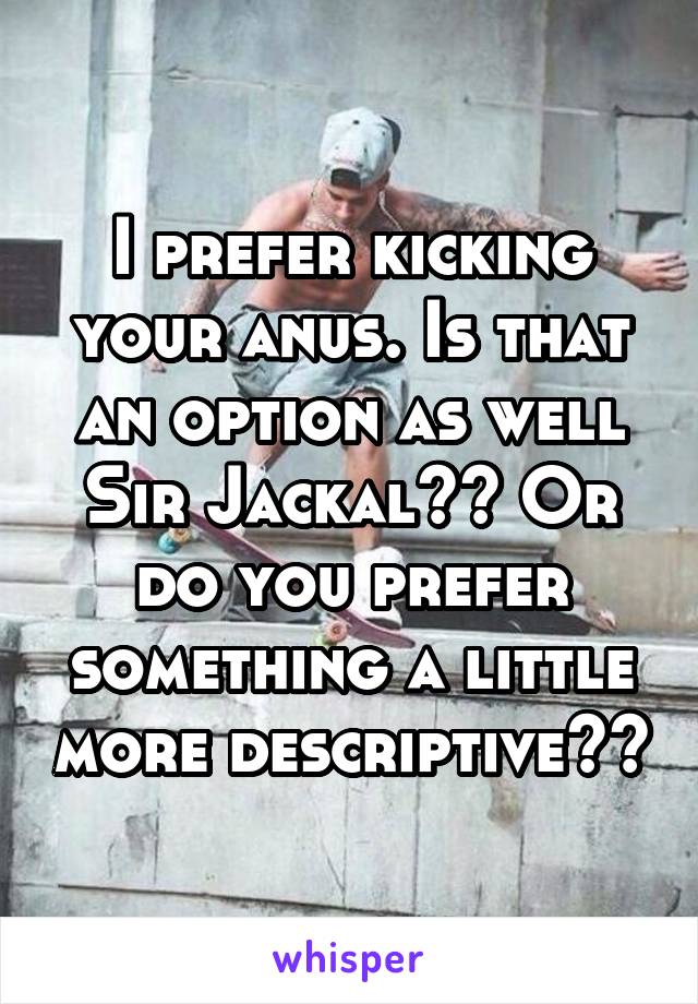 I prefer kicking your anus. Is that an option as well Sir Jackal?? Or do you prefer something a little more descriptive??