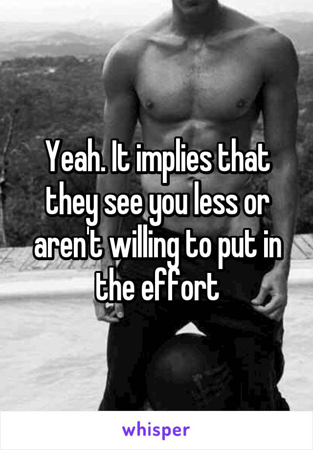 Yeah. It implies that they see you less or aren't willing to put in the effort