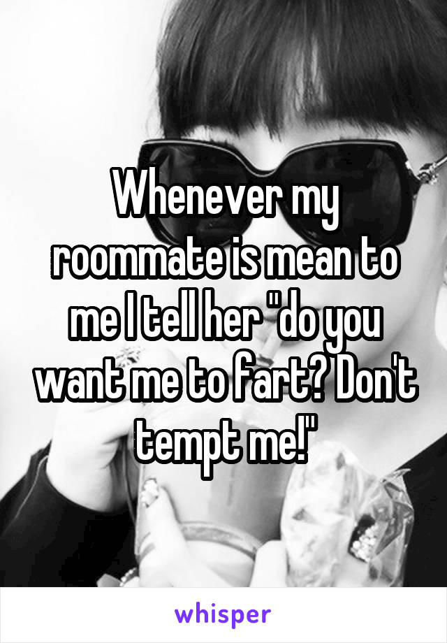 Whenever my roommate is mean to me I tell her "do you want me to fart? Don't tempt me!"