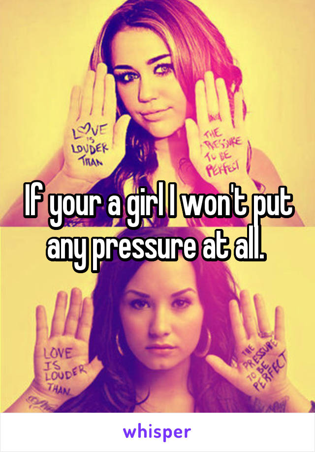 If your a girl I won't put any pressure at all. 