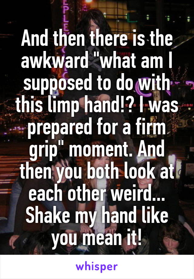 And then there is the awkward "what am I supposed to do with this limp hand!? I was prepared for a firm grip" moment. And then you both look at each other weird... Shake my hand like you mean it!