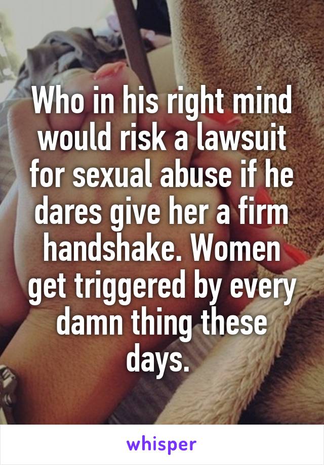 Who in his right mind would risk a lawsuit for sexual abuse if he dares give her a firm handshake. Women get triggered by every damn thing these days. 