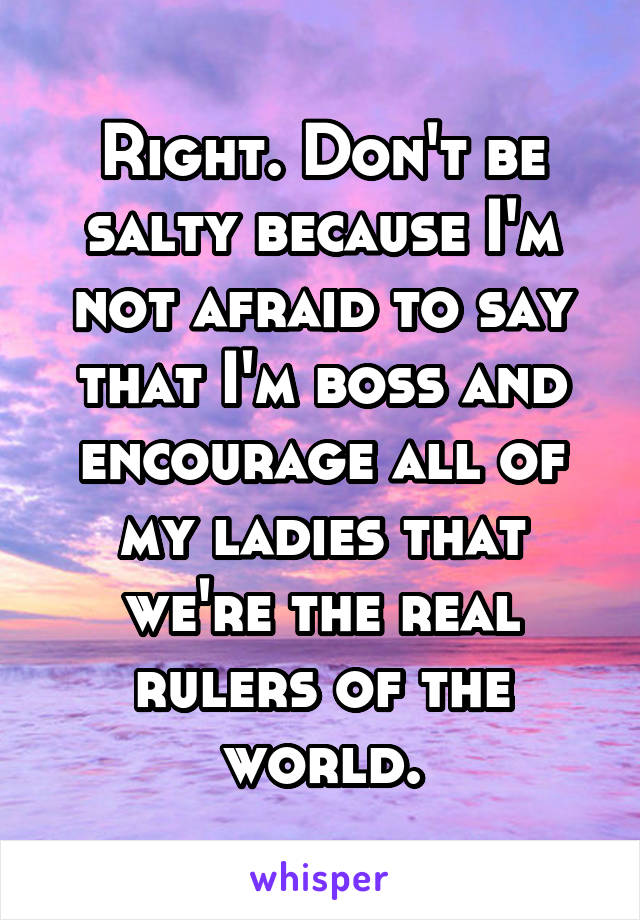 Right. Don't be salty because I'm not afraid to say that I'm boss and encourage all of my ladies that we're the real rulers of the world.