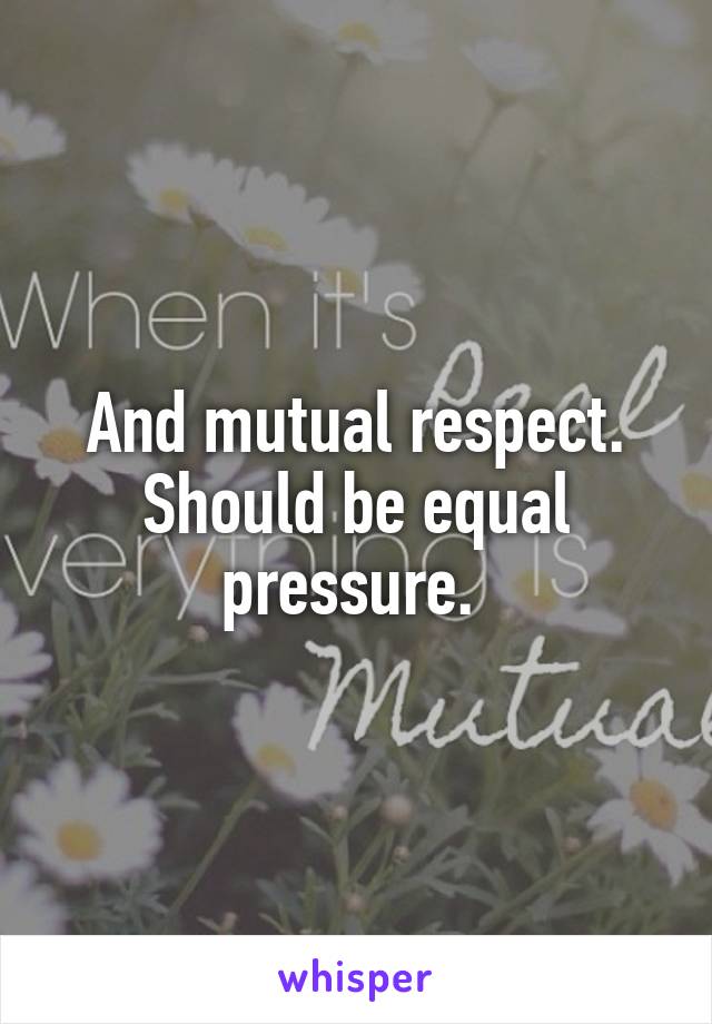 And mutual respect. Should be equal pressure. 